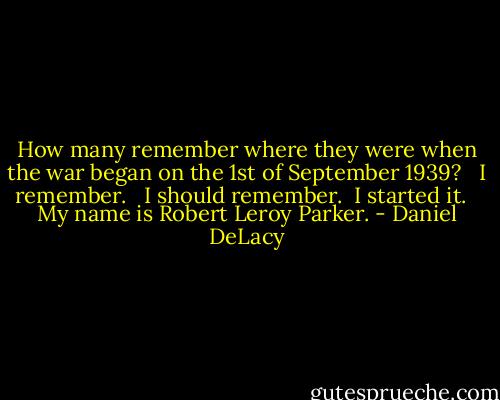 How many remember where they were when the war began on the 1st of September 1939? <br /><br />I remember. <br /><br />I should remember.<br /><br />I started it. <br /><br />My name is Robert Leroy Parker. - Daniel DeLacy
