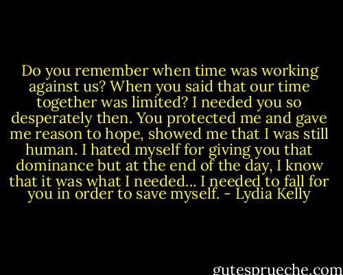 Do you remember when time was working against us? When you said that our time together was limited? I needed you so desperately then. You protected me and gave me reason to hope, showed me that I was still human. I hated myself for giving you that dominance but at the end of the day, I know that it was what I needed... I needed to fall for you in order to save myself. - Lydia Kelly