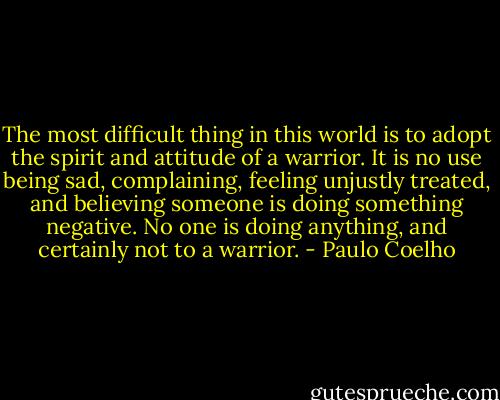 The most difficult thing in this world is to adopt the spirit and attitude of a warrior. It is no use being sad, complaining, feeling unjustly treated, and believing someone is doing something negative. No one is doing anything, and certainly not to a warrior. - Paulo Coelho