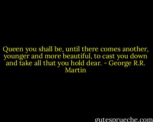 Queen you shall be, until there comes another, younger and more beautiful, to cast you down and take all that you hold dear. - George R.R. Martin