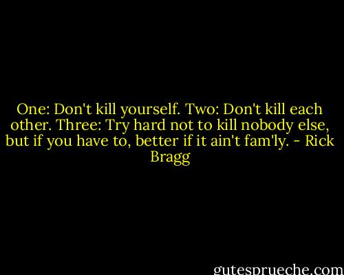 One: Don't kill yourself.<br />Two: Don't kill each other.<br />Three: Try hard not to kill nobody else, but if you have to, better if it ain't fam'ly. - Rick Bragg