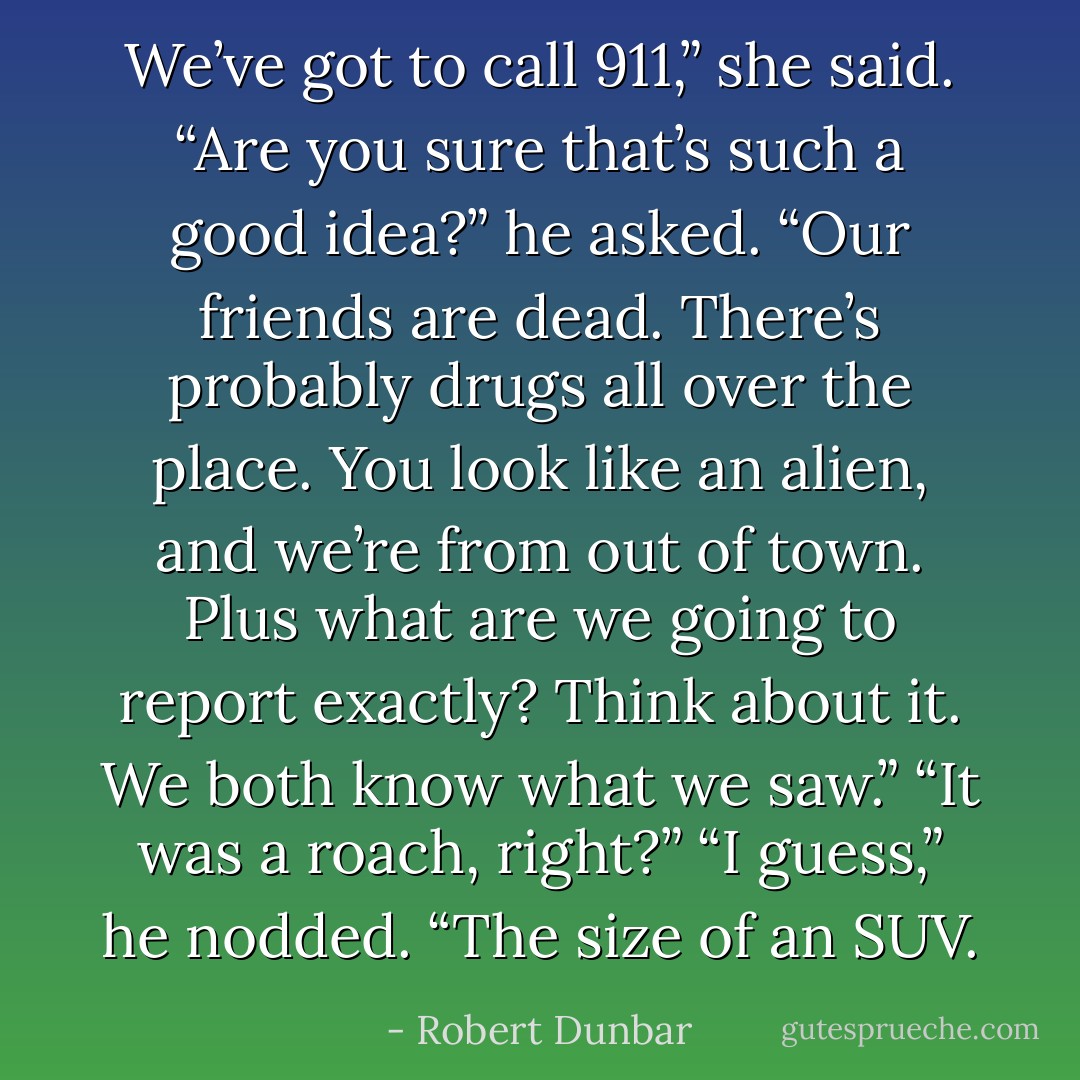 We’ve got to call 911,” she said.<br />“Are you sure that’s such a good idea?” he asked. “Our friends are dead. There’s probably drugs all over the place. You look like an alien, and we’re from out of town. Plus what are we going to report exactly? Think about it. We both know what we saw.”<br />“It was a roach, right?”<br />“I guess,” he nodded. “The size of an SUV. - Robert Dunbar