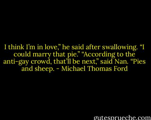 I think I’m in love,” he said after swallowing. “I could marry that pie.”<br />“According to the anti-gay crowd, that’ll be next,” said Nan. “Pies and sheep. - Michael Thomas Ford