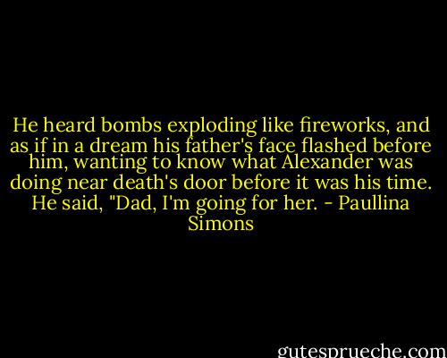 He heard bombs exploding like fireworks, and as if in a dream his father's face flashed before him, wanting to know what Alexander was doing near death's door before it was his time. He said, "Dad, I'm going for her. - Paullina Simons