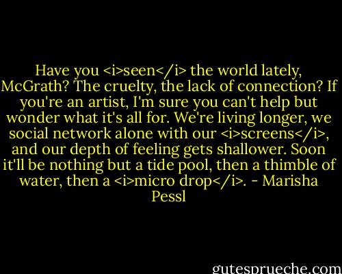 Have you <i>seen</i> the world lately, McGrath? The cruelty, the lack of connection? If you're an artist, I'm sure you can't help but wonder what it's all for. We're living longer, we social network alone with our <i>screens</i>, and our depth of feeling gets shallower. Soon it'll be nothing but a tide pool, then a thimble of water, then a <i>micro drop</i>. - Marisha Pessl