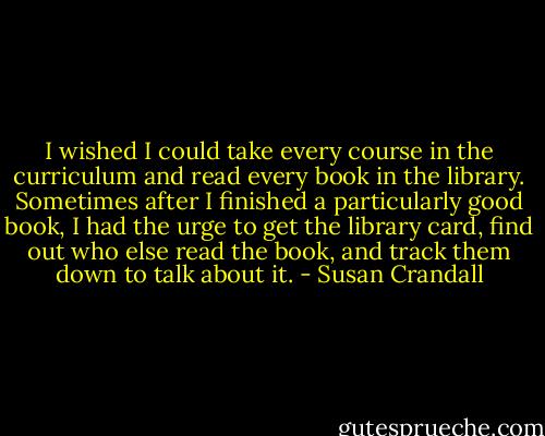 I wished I could take every course in the curriculum and read every book in the library. Sometimes after I finished a particularly good book, I had the urge to get the library card, find out who else read the book, and track them down to talk about it. - Susan Crandall