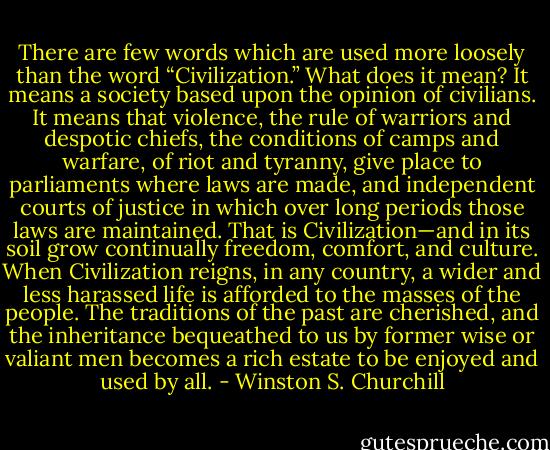 There are few words which are used more loosely than the word “Civilization.” What does it mean? It means a society based upon the opinion of civilians. It means that violence, the rule of warriors and despotic chiefs, the conditions of camps and warfare, of riot and tyranny, give place to parliaments where laws are made, and independent courts of justice in which over long periods those laws are maintained. That is Civilization—and in its soil grow continually freedom, comfort, and culture. When Civilization reigns, in any country, a wider and less harassed life is afforded to the masses of the people. The traditions of the past are cherished, and the inheritance bequeathed to us by former wise or valiant men becomes a rich estate to be enjoyed and used by all. - Winston S. Churchill