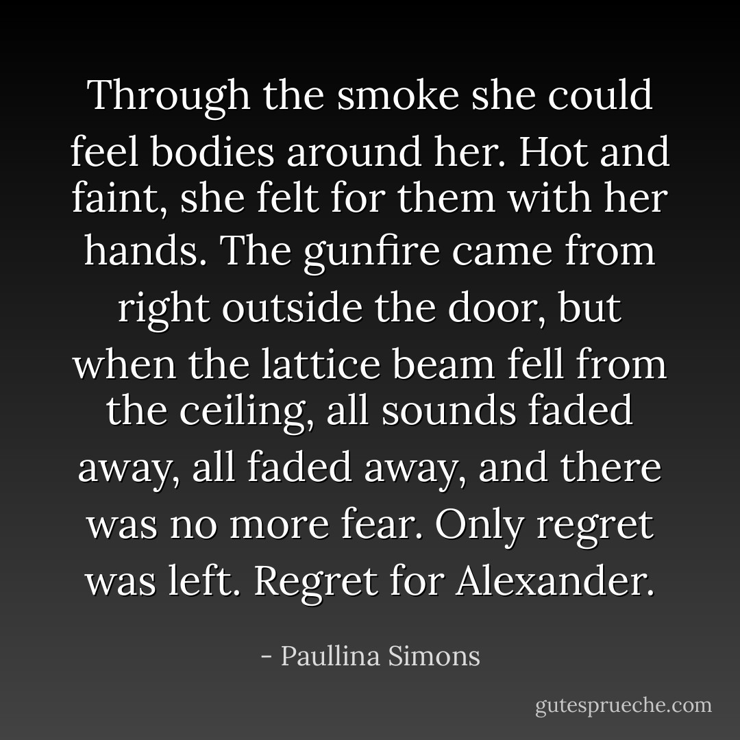 Through the smoke she could feel bodies around her. Hot and faint, she felt for them with her hands. The gunfire came from right outside the door, but when the lattice beam fell from the ceiling, all sounds faded away, all faded away, and there was no more fear. Only regret was left. Regret for Alexander. - Paullina Simons