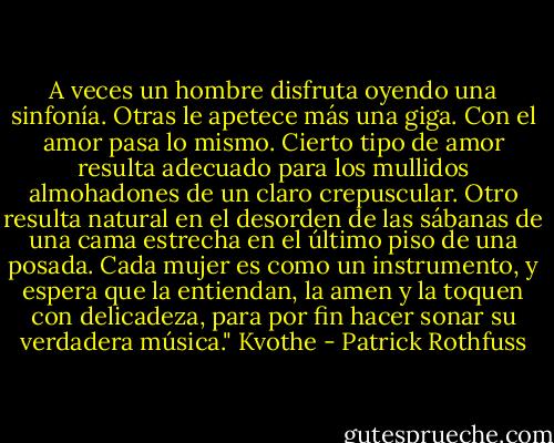 A veces un hombre disfruta oyendo una sinfonía. Otras le apetece más una giga. Con el amor pasa lo mismo. Cierto tipo de amor resulta adecuado para los mullidos almohadones de un claro crepuscular. Otro resulta natural en el desorden de las sábanas de una cama estrecha en el último piso de una posada. Cada mujer es como un instrumento, y espera que la entiendan, la amen y la toquen con delicadeza, para por fin hacer sonar su verdadera música." Kvothe - Patrick Rothfuss