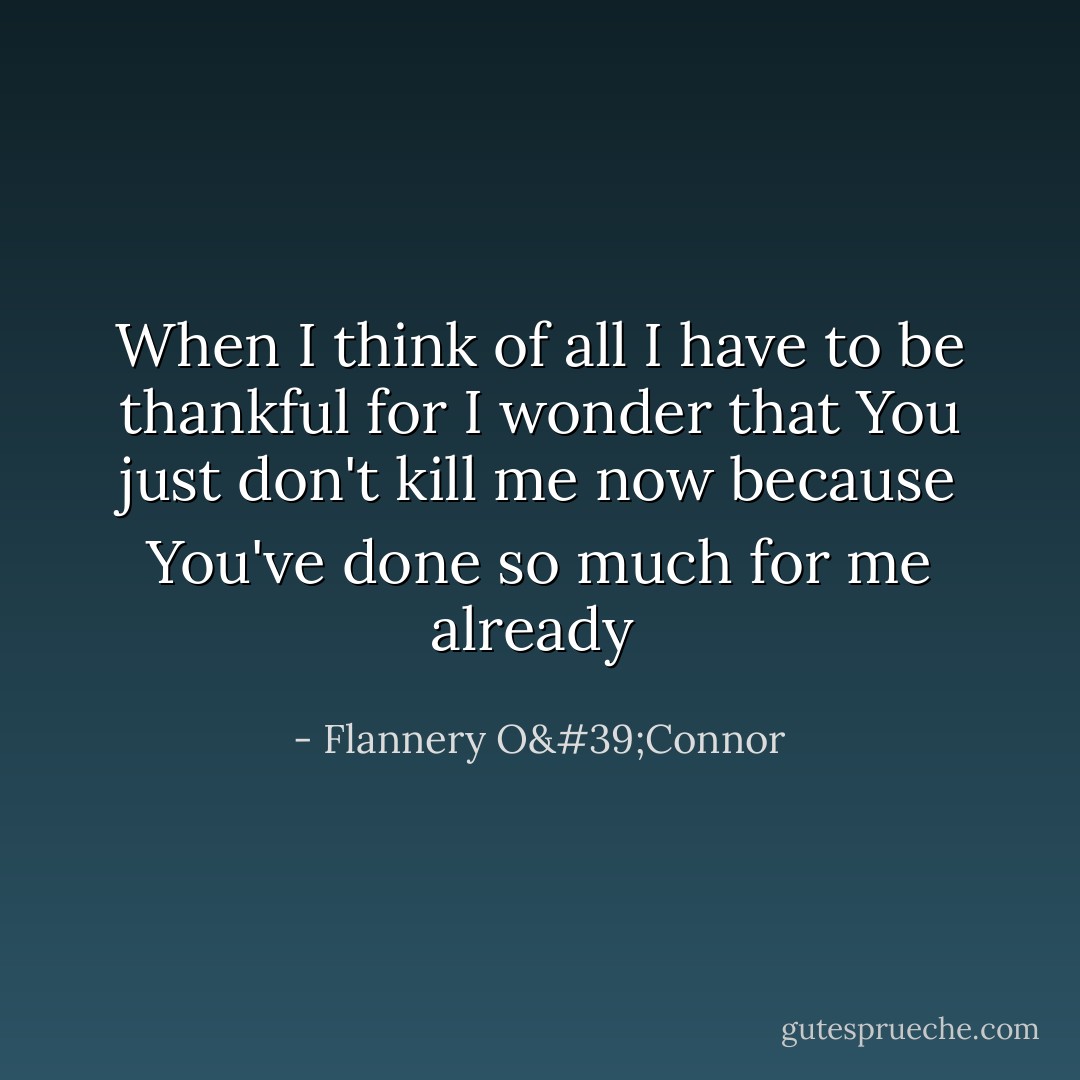 When I think of all I have to be thankful for I wonder that You just don't kill me now because You've done so much for me already  - Flannery O'Connor