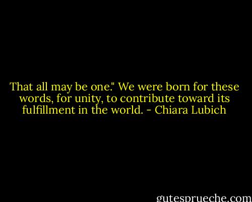 That all may be one." We were born for these words, for unity, to contribute toward its fulfillment in the world. - Chiara Lubich
