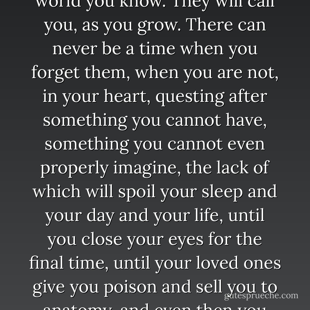 How can you be happy in this world? You have a hole in your heart. You have a gateway inside you to lands beyond the world you know. They will call you, as you grow. There can never be a time when you forget them, when you are not, in your heart, questing after something you cannot have, something you cannot even properly imagine, the lack of which will spoil your sleep and your day and your life, until you close your eyes for the final time, until your loved ones give you poison and sell you to anatomy, and even then you will die with a hole inside you, and you will wail and curse at a life ill-lived. - Neil Gaiman