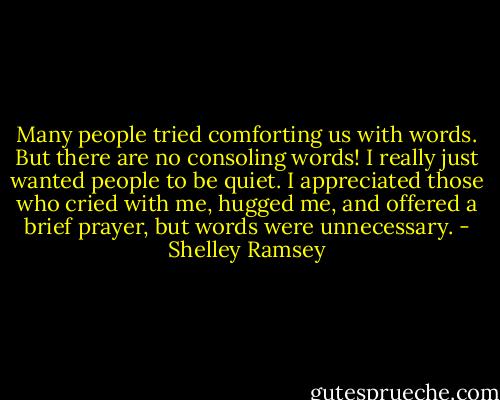 Many people tried comforting us with words. But there are no consoling words! I really just wanted people to be quiet. I appreciated those who cried with me, hugged me, and offered a brief prayer, but words were unnecessary. - Shelley Ramsey