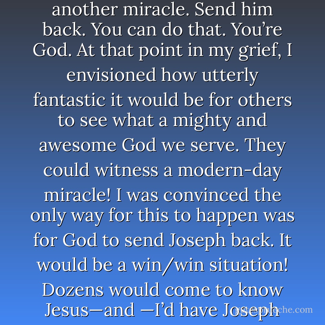 As I lay in my bed unable to sleep I challenged Him: Pull out another miracle. Send him back. You can do that. You’re God. At that point in my grief, I envisioned how utterly fantastic it would be for others to see what a mighty and awesome God we serve. They could witness a modern-day miracle! I was convinced the only way for this to happen was for God to send Joseph back. It would be a win/win situation! Dozens would come to know Jesus—and —I’d have Joseph home in time for supper. - Shelley Ramsey