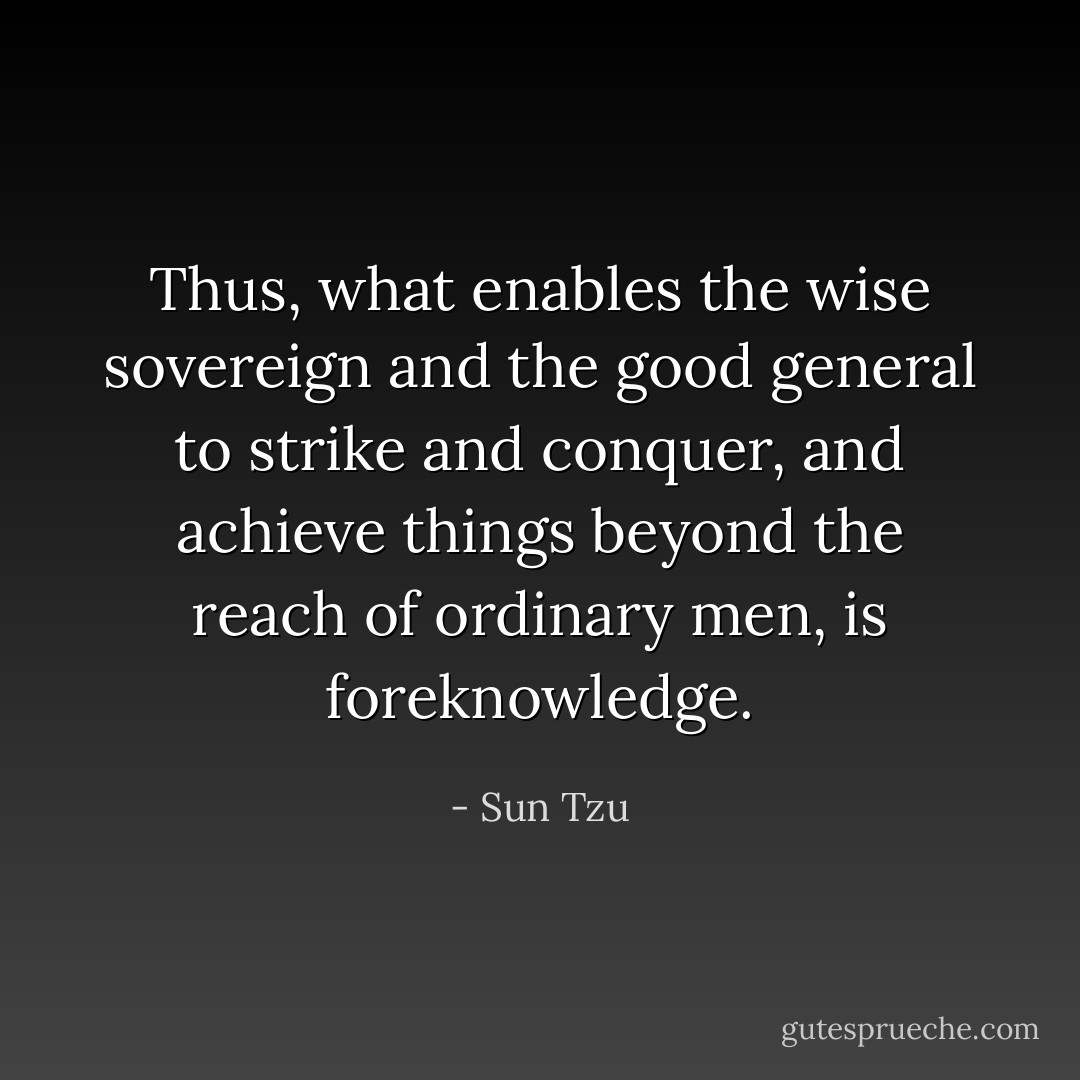Thus, what enables the wise sovereign and the good general to strike and conquer, and achieve things beyond the reach of ordinary men, is foreknowledge. - Sun Tzu
