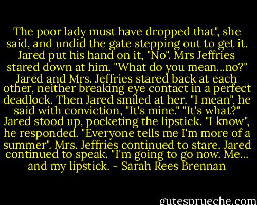 The poor lady must have dropped that", she said, and undid the gate stepping out to get it. Jared put his hand on it, "No". Mrs Jeffries stared down at him. "What do you mean...no?" Jared and Mrs. Jeffries stared back at each other, neither breaking eye contact in a perfect deadlock. Then Jared smiled at her. "I mean", he said with conviction, "It's mine." "It's what?" Jared stood up, pocketing the lipstick. "I know", he responded. "Everyone tells me I'm more of a summer". Mrs. Jeffries continued to stare. Jared continued to speak. "I'm going to go now. Me... and my lipstick. - Sarah Rees Brennan