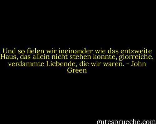 Und so fielen wir ineinander wie das entzweite Haus, das allein nicht stehen konnte, glorreiche, verdammte Liebende, die wir waren. - John Green