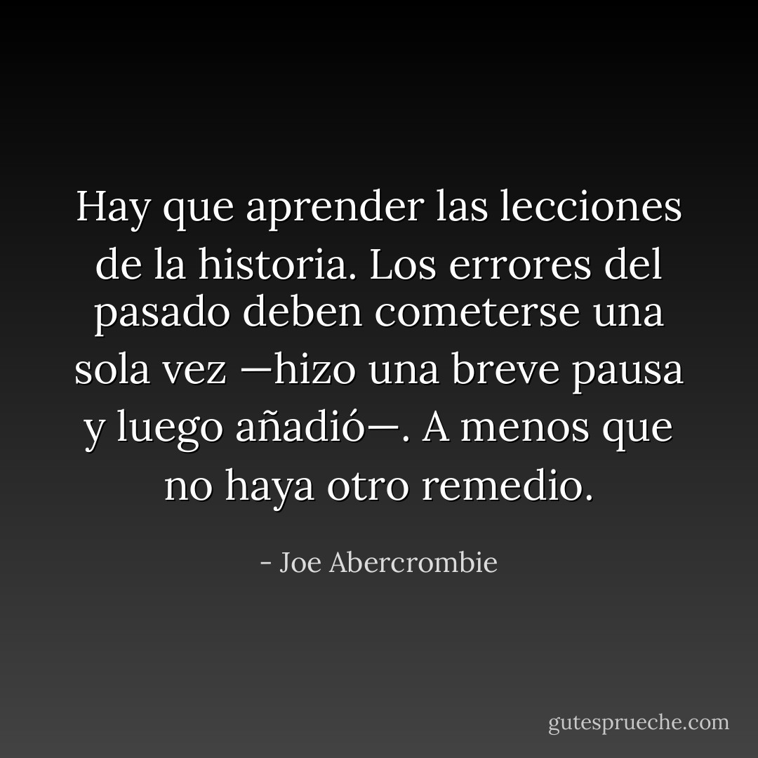 Hay que aprender las lecciones de la historia. Los errores del pasado deben cometerse una sola vez —hizo una breve pausa y luego añadió—. A menos que no haya otro remedio. - Joe Abercrombie