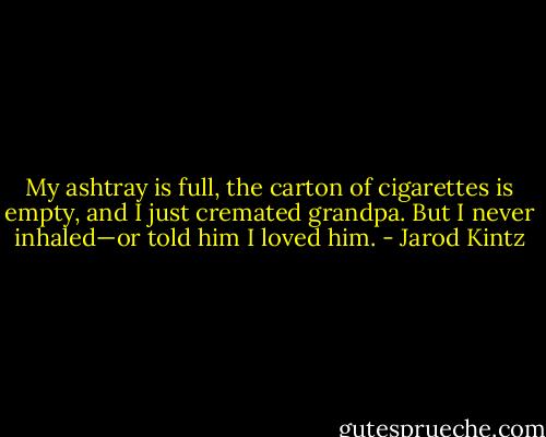My ashtray is full, the carton of cigarettes is empty, and I just cremated grandpa. But I never inhaled—or told him I loved him. - Jarod Kintz