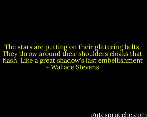 The stars are putting on their glittering belts,<br />They throw around their shoulders cloaks that flash <br />Like a great shadow's last embellishment - Wallace Stevens