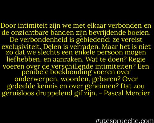 Door intimiteit zijn we met elkaar verbonden en de onzichtbare banden zijn bevrijdende boeien. De verbondenheid is gebiedend: ze vereist exclusiviteit. Delen is verraden. Maar het is niet zo dat we slechts een enkele persoon mogen liefhebben, en aanraken. Wat te doen? Regie voeren over de verschillende intimiteiten? Een penibele boekhouding voeren over onderwerpen, woorden, gebaren? Over gedeelde kennis en over geheimen? Dat zou geruisloos druppelend gif zijn. - Pascal Mercier