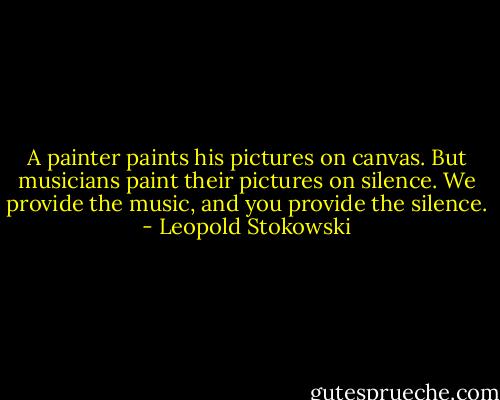 A painter paints his pictures on canvas. But musicians paint their pictures on silence. We provide the music, and you provide the silence. - Leopold Stokowski