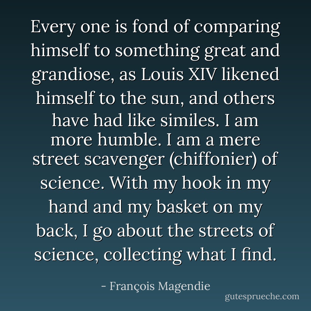 Every one is fond of comparing himself to something great and grandiose, as Louis XIV likened himself to the sun, and others have had like similes. I am more humble. I am a mere street scavenger (chiffonier) of science. With my hook in my hand and my basket on my back, I go about the streets of science, collecting what I find. - François Magendie