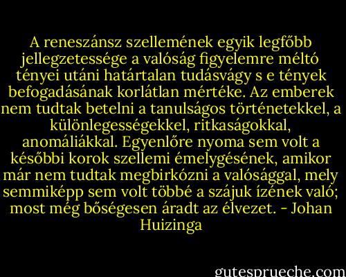 A reneszánsz szellemének egyik legfőbb jellegzetessége a valóság figyelemre méltó tényei utáni határtalan tudásvágy s e tények befogadásának korlátlan mértéke. Az emberek nem tudtak betelni a tanulságos történetekkel, a különlegességekkel, ritkaságokkal, anomáliákkal. Egyenlőre nyoma sem volt a későbbi korok szellemi émelygésének, amikor már nem tudtak megbirkózni a valósággal, mely semmiképp sem volt többé a szájuk ízének való; most még bőségesen áradt az élvezet. - Johan Huizinga
