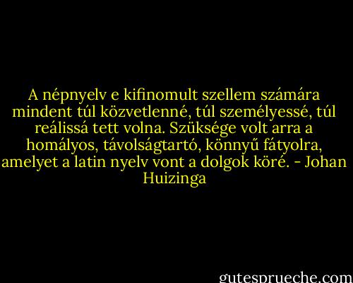 A népnyelv e kifinomult szellem számára mindent túl közvetlenné, túl személyessé, túl reálissá tett volna. Szüksége volt arra a homályos, távolságtartó, könnyű fátyolra, amelyet a latin nyelv vont a dolgok köré. - Johan Huizinga