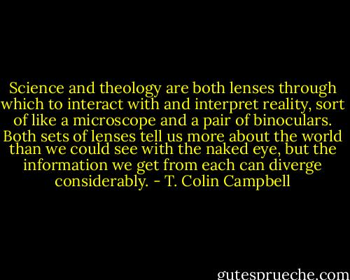 Science and theology are both lenses through which to interact with and interpret reality, sort of like a microscope and a pair of binoculars. Both sets of lenses tell us more about the world than we could see with the naked eye, but the information we get from each can diverge considerably. - T. Colin Campbell