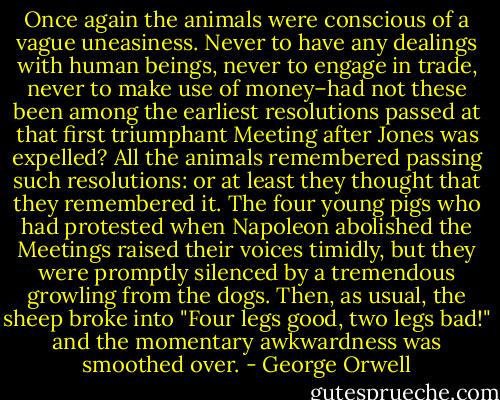 Once again the animals were conscious of a vague uneasiness. Never to have any dealings with human beings, never to engage in trade, never to make use of money–had not these been among the earliest resolutions passed at that first triumphant Meeting after Jones was expelled? All the animals remembered passing such resolutions: or at least they thought that they remembered it. The four young pigs who had protested when Napoleon abolished the Meetings raised their voices timidly, but they were promptly silenced by a tremendous growling from the dogs. Then, as usual, the sheep broke into "Four legs good, two legs bad!" and the momentary awkwardness was smoothed over. - George Orwell