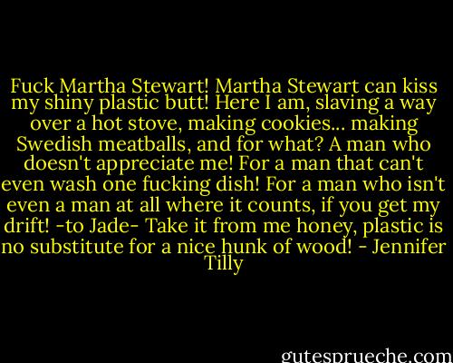 Fuck Martha Stewart! Martha Stewart can kiss my shiny plastic butt! Here I am, slaving a way over a hot stove, making cookies... making Swedish meatballs, and for what? A man who doesn't appreciate me! For a man that can't even wash one fucking dish! For a man who isn't even a man at all where it counts, if you get my drift! -to Jade- Take it from me honey, plastic is no substitute for a nice hunk of wood! - Jennifer Tilly