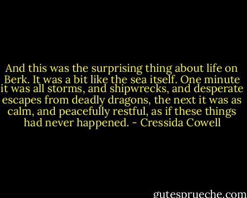 And this was the surprising thing about life on Berk. It was a bit like the sea itself. One minute it was all storms, and shipwrecks, and desperate escapes from deadly dragons, the next it was as calm, and peacefully restful, as if these things had never happened. - Cressida Cowell