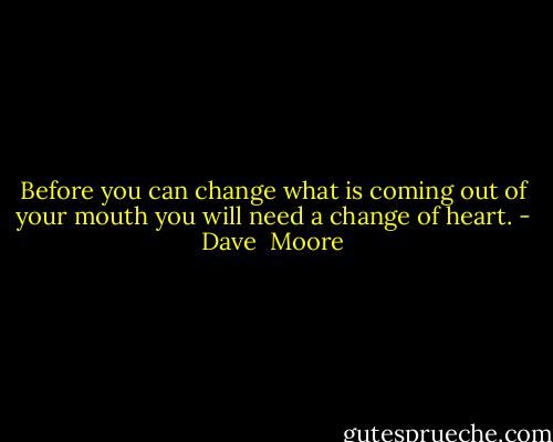 Before you can change what is coming out of your mouth you will need a change of heart. - Dave  Moore