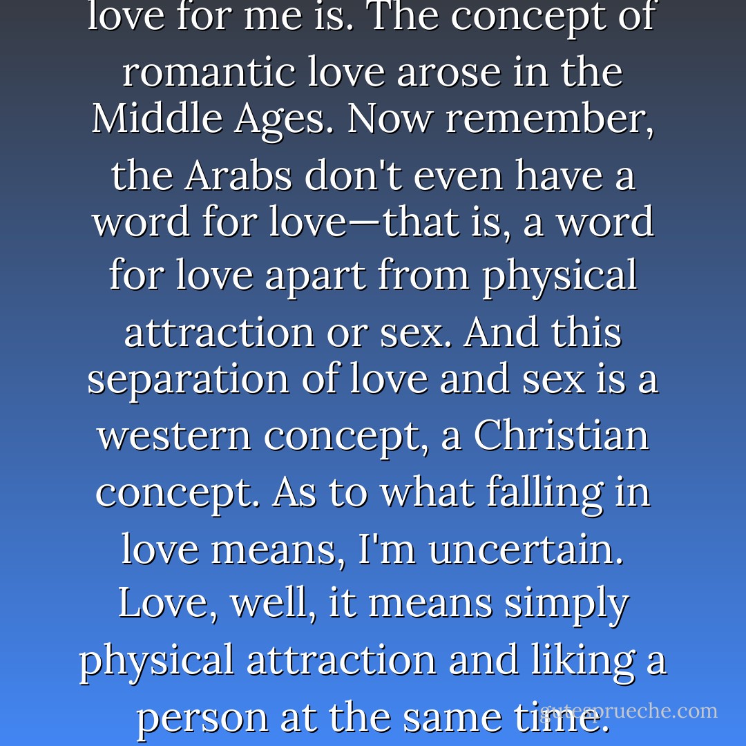 I don't know what falling in love for me is. The concept of romantic love arose in the Middle Ages. Now remember, the Arabs don't even have a word for love—that is, a word for love apart from physical attraction or sex. And this separation of love and sex is a western concept, a Christian concept. As to what falling in love means, I'm uncertain. Love, well, it means simply physical attraction and liking a person at the same time. - William S. Burroughs