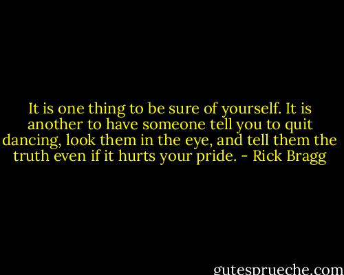 It is one thing to be sure of yourself. It is another to have someone tell you to quit dancing, look them in the eye, and tell them the truth even if it hurts your pride. - Rick Bragg