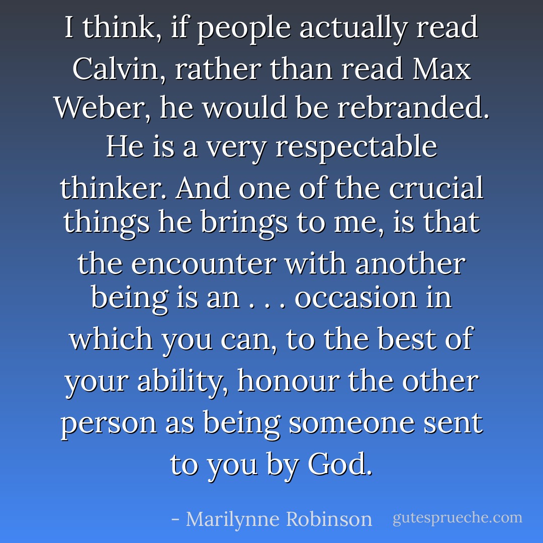 I think, if people actually read Calvin, rather than read Max Weber, he would be rebranded. He is a very respectable thinker. And one of the crucial things he brings to me, is that the encounter with another being is an . . . occasion in which you can, to the best of your ability, honour the other person as being someone sent to you by God. - Marilynne Robinson