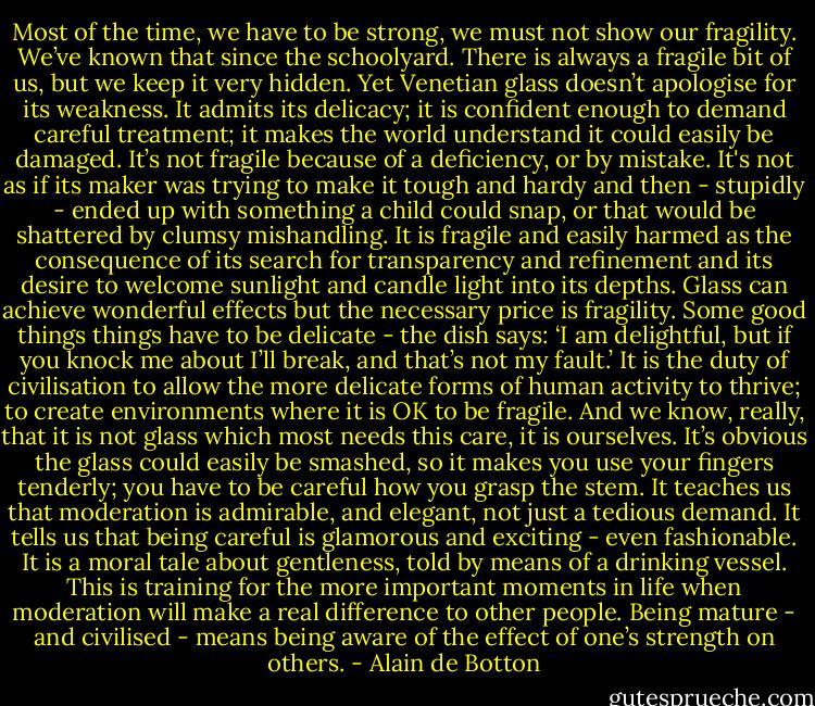 Most of the time, we have to be strong, we must not show our fragility. We’ve known that since the schoolyard. There is always a fragile bit of us, but we keep it very hidden. Yet Venetian glass doesn’t apologise for its weakness. It admits its delicacy; it is confident enough to demand careful treatment; it makes the world understand it could easily be damaged. It’s not fragile because of a deficiency, or by mistake. It's not as if its maker was trying to make it tough and hardy and then - stupidly - ended up with something a child could snap, or that would be shattered by clumsy mishandling. It is fragile and easily harmed as the consequence of its search for transparency and refinement and its desire to welcome sunlight and candle light into its depths. Glass can achieve wonderful effects but the necessary price is fragility. Some good things things have to be delicate - the dish says: ‘I am delightful, but if you knock me about I’ll break, and that’s not my fault.’ It is the duty of civilisation to allow the more delicate forms of human activity to thrive; to create environments where it is OK to be fragile. And we know, really, that it is not glass which most needs this care, it is ourselves. It’s obvious the glass could easily be smashed, so it makes you use your fingers tenderly; you have to be careful how you grasp the stem. It teaches us that moderation is admirable, and elegant, not just a tedious demand. It tells us that being careful is glamorous and exciting - even fashionable. It is a moral tale about gentleness, told by means of a drinking vessel. This is training for the more important moments in life when moderation will make a real difference to other people. Being mature - and civilised - means being aware of the effect of one’s strength on others. - Alain de Botton