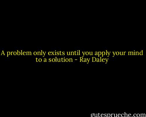 A problem only exists until you apply your mind to a solution - Ray Daley