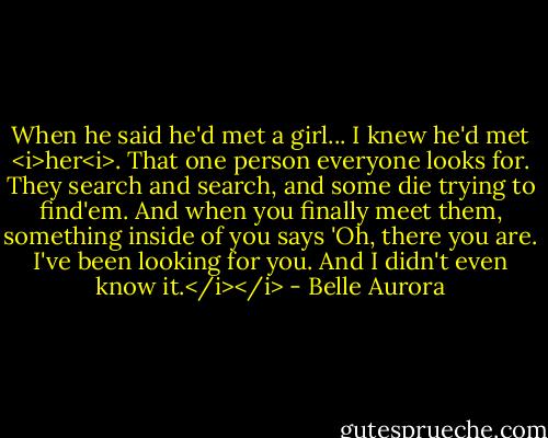 When he said he'd met a girl... I knew he'd met <i>her<i>. That one person everyone looks for. They search and search, and some die trying to find'em. And when you finally meet them, something inside of you says 'Oh, there you are. I've been looking for you. And I didn't even know it.</i></i> - Belle Aurora