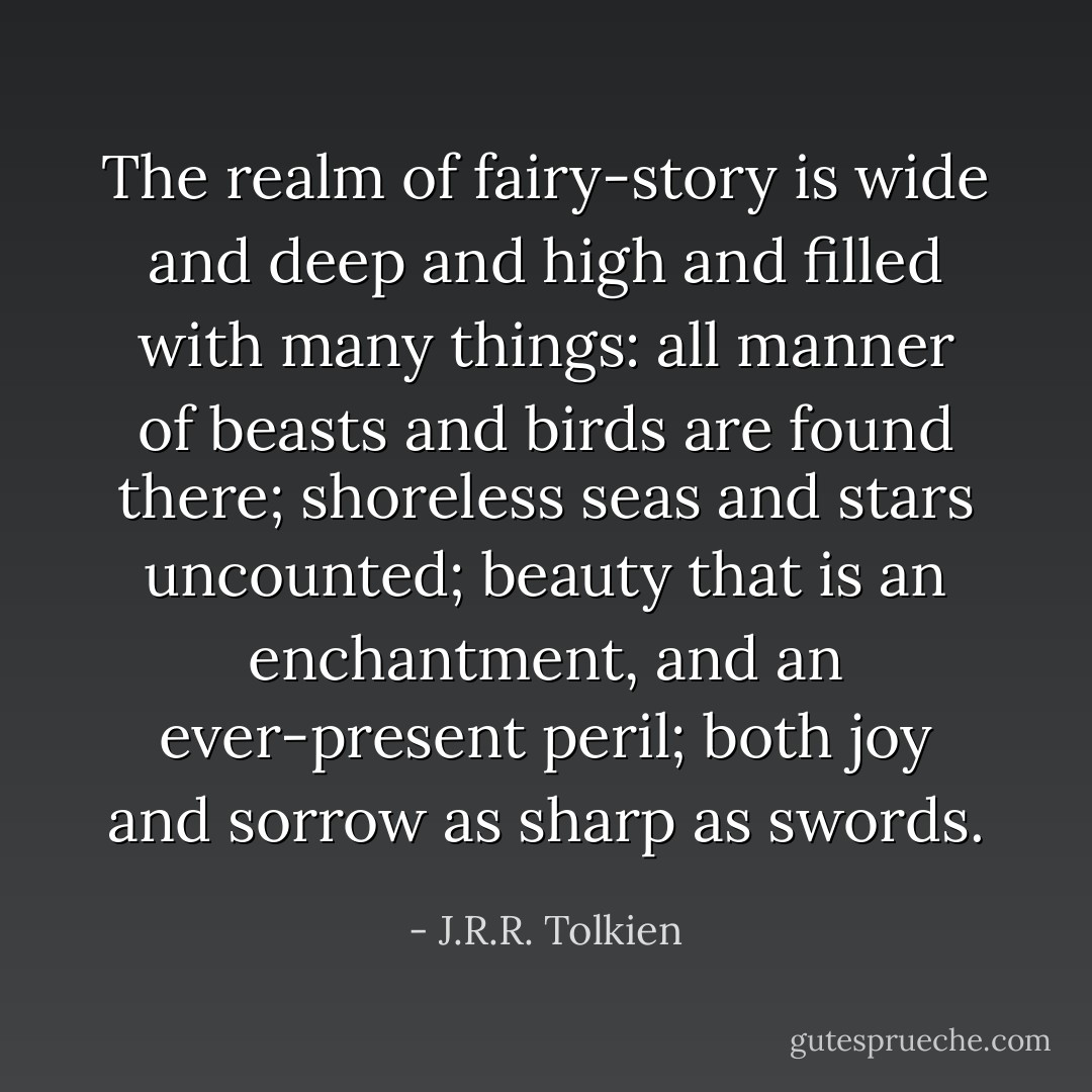 The realm of fairy-story is wide and deep and high and filled with many things: all manner of beasts and birds are found there; shoreless seas and stars uncounted; beauty that is an enchantment, and an ever-present peril; both joy and sorrow as sharp as swords. - J.R.R. Tolkien