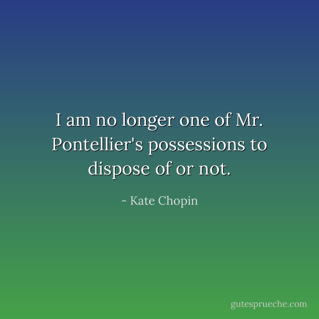 I am no longer one of Mr. Pontellier's possessions to dispose of or not. - Kate Chopin