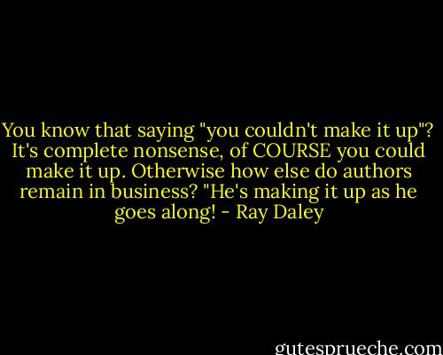 You know that saying "you couldn't make it up"?<br />It's complete nonsense, of COURSE you could make it up.<br />Otherwise how else do authors remain in business?<br />"He's making it up as he goes along! - Ray Daley
