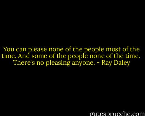 You can please none of the people most of the time.<br />And some of the people none of the time.<br /><br />There's no pleasing anyone. - Ray Daley