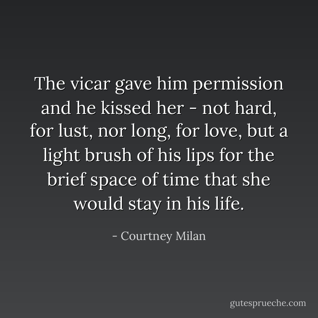 The vicar gave him permission and he kissed her - not hard, for lust, nor long, for love, but a light brush of his lips for the brief space of time that she would stay in his life. - Courtney Milan