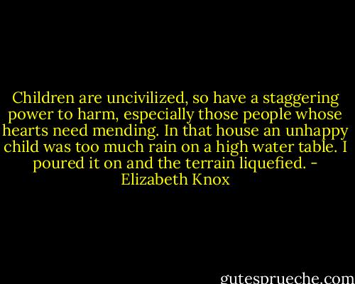 Children are uncivilized, so have a staggering power to harm, especially those people whose hearts need mending. In that house an unhappy child was too much rain on a high water table. I poured it on and the terrain liquefied. - Elizabeth Knox