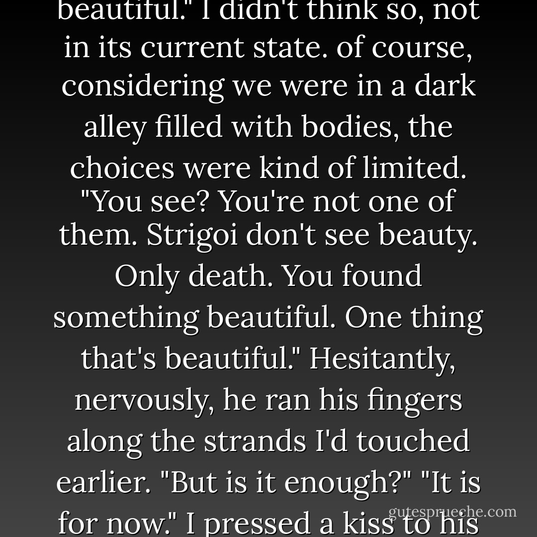 Your hair," repeated Dimitri. His eyes were wide, almost awestruck. "Your hair is beautiful."<br />I didn't think so, not in its current state. of course, considering we were in a dark alley filled with bodies, the choices were kind of limited. "You see? You're not one of them. Strigoi don't see beauty. Only death. You found something beautiful. One thing that's beautiful."<br />Hesitantly, nervously, he ran his fingers along the strands I'd touched earlier. "But is it enough?"<br />"It is for now." I pressed a kiss to his forehead and helped him stand. "It is for now. - Richelle Mead