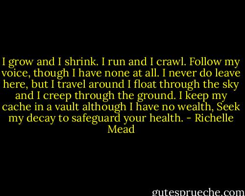 I grow and I shrink. I run and I crawl.<br />Follow my voice, though I have none at all.<br />I never do leave here, but I travel around<br />I float through the sky and I creep through the ground.<br />I keep my cache in a vault although I have no wealth,<br />Seek my decay to safeguard your health. - Richelle Mead