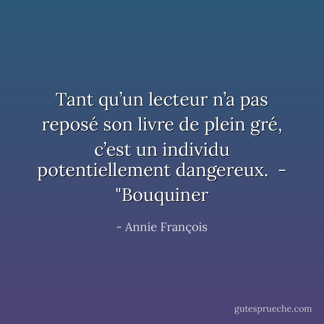 Tant qu’un lecteur n’a pas reposé son livre de plein gré, c’est un individu potentiellement dangereux. <br />- "Bouquiner - Annie François