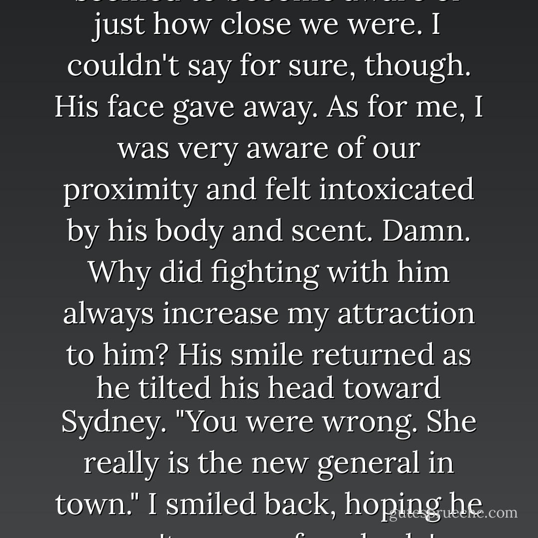 I'll lead you there," she whispered.<br />"We're going on a road trip," Sydney declared. "Get ready."<br />Dimitri and I were still standing right next to each other, the anger between us beginning to diffuse. Sydney looked proud and continued trying her best to soothe Sonya.<br />Dimitri looked down at me with a small smile that shifted slightly when he seemed to become aware of just how close we were. I couldn't say for sure, though. His face gave away. As for me, I was very aware of our proximity and felt intoxicated by his body and scent. Damn. Why did fighting with him always increase my attraction to him? His smile returned as he tilted his head toward Sydney. "You were wrong. She really is the new general in town."<br />I smiled back, hoping he wasn't aware of my body's reaction to us standing so close. "Maybe. But, it's okay. You can still be colonel."<br />He arched an eyebrow. "Oh? Did you demote yourself? Colonel's right below general. What's that make you?"<br />I reached into my pocket and triumphantly flashed the CR-V keys I'd swiped when we'd come back inside. "The driver," I said. - Richelle Mead
